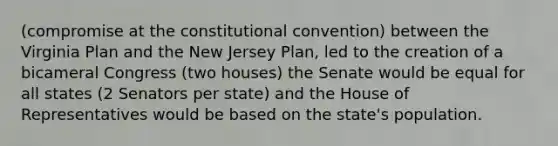 (compromise at the constitutional convention) between the Virginia Plan and the New Jersey Plan, led to the creation of a bicameral Congress (two houses) the Senate would be equal for all states (2 Senators per state) and the House of Representatives would be based on the state's population.