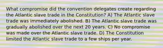 What compromise did the convention delegates create regarding the Atlantic slave trade in the Constitution? A) The Atlantic slave trade was immediately abolished. B) The Atlantic slave trade was gradually abolished over the next 20 years. C) No compromise was made over the Atlantic slave trade. D) The Constitution limited the Atlantic slave trade to a few ships per year.