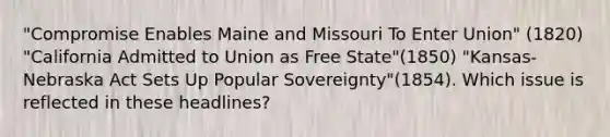 "Compromise Enables Maine and Missouri To Enter Union" (1820) "California Admitted to Union as Free State"(1850) "Kansas-Nebraska Act Sets Up Popular Sovereignty"(1854). Which issue is reflected in these headlines?