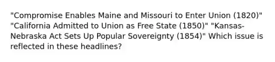 "Compromise Enables Maine and Missouri to Enter Union (1820)" "California Admitted to Union as Free State (1850)" "Kansas-Nebraska Act Sets Up Popular Sovereignty (1854)" Which issue is reflected in these headlines?