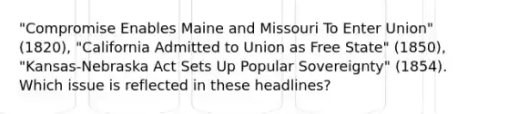 "Compromise Enables Maine and Missouri To Enter Union" (1820), "California Admitted to Union as Free State" (1850), "Kansas-Nebraska Act Sets Up Popular Sovereignty" (1854). Which issue is reflected in these headlines?