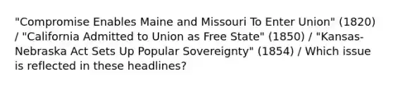 "Compromise Enables Maine and Missouri To Enter Union" (1820) / "California Admitted to Union as Free State" (1850) / "Kansas-Nebraska Act Sets Up Popular Sovereignty" (1854) / Which issue is reflected in these headlines?