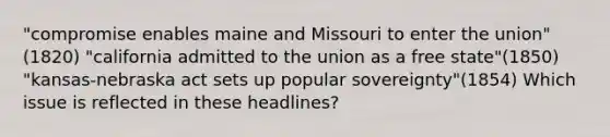 "compromise enables maine and Missouri to enter the union"(1820) "california admitted to the union as a free state"(1850) "kansas-nebraska act sets up popular sovereignty"(1854) Which issue is reflected in these headlines?