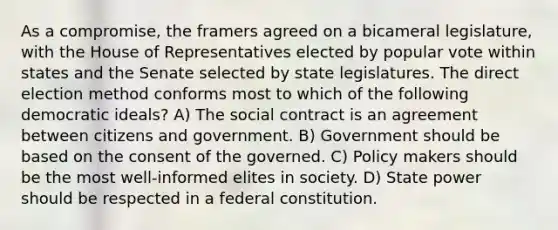 As a compromise, the framers agreed on a bicameral legislature, with the House of Representatives elected by popular vote within states and the Senate selected by state legislatures. The direct election method conforms most to which of the following democratic ideals? A) The social contract is an agreement between citizens and government. B) Government should be based on the consent of the governed. C) Policy makers should be the most well-informed elites in society. D) State power should be respected in a federal constitution.