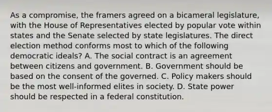 As a compromise, the framers agreed on a bicameral legislature, with the House of Representatives elected by popular vote within states and the Senate selected by state legislatures. The direct election method conforms most to which of the following democratic ideals? A. The social contract is an agreement between citizens and government. B. Government should be based on the consent of the governed. C. Policy makers should be the most well-informed elites in society. D. State power should be respected in a federal constitution.