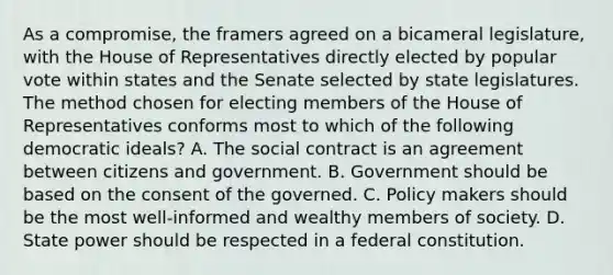 As a compromise, the framers agreed on a bicameral legislature, with the House of Representatives directly elected by popular vote within states and the Senate selected by state legislatures. The method chosen for electing members of the House of Representatives conforms most to which of the following democratic ideals? A. The social contract is an agreement between citizens and government. B. Government should be based on the consent of the governed. C. Policy makers should be the most well-informed and wealthy members of society. D. State power should be respected in a federal constitution.