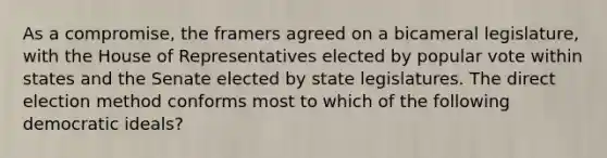 As a compromise, the framers agreed on a bicameral legislature, with the House of Representatives elected by popular vote within states and the Senate elected by state legislatures. The direct election method conforms most to which of the following democratic ideals?