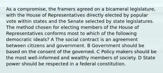 As a compromise, the framers agreed on a bicameral legislature, with the House of Representatives directly elected by popular vote within states and the Senate selected by state legislatures. The method chosen for electing members of the House of Representatives conforms most to which of the following democratic ideals? A The social contract is an agreement between citizens and government. B Government should be based on the consent of the governed. C Policy makers should be the most well-informed and wealthy members of society. D State power should be respected in a federal constitution.