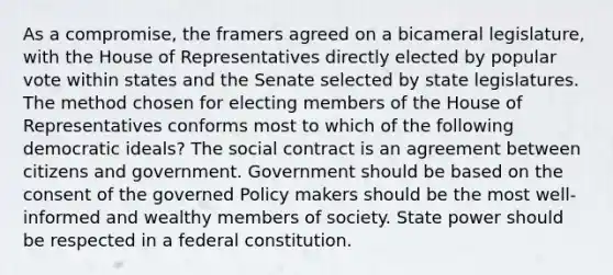 As a compromise, the framers agreed on a bicameral legislature, with the House of Representatives directly elected by popular vote within states and the Senate selected by state legislatures. The method chosen for electing members of the House of Representatives conforms most to which of the following democratic ideals? The social contract is an agreement between citizens and government. Government should be based on the consent of the governed Policy makers should be the most well-informed and wealthy members of society. State power should be respected in a federal constitution.