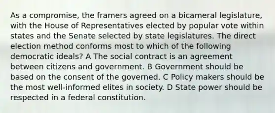 As a compromise, the framers agreed on a bicameral legislature, with the House of Representatives elected by popular vote within states and the Senate selected by state legislatures. The direct election method conforms most to which of the following democratic ideals? A The social contract is an agreement between citizens and government. B Government should be based on the consent of the governed. C Policy makers should be the most well-informed elites in society. D State power should be respected in a federal constitution.