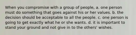 When you compromise with a group of people, a. one person must do something that goes against his or her values. b. the decision should be acceptable to all the people. c. one person is going to get exactly what he or she wants. d. it is important to stand your ground and not give in to the others' wishes.