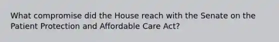 What compromise did the House reach with the Senate on the Patient Protection and Affordable Care Act?