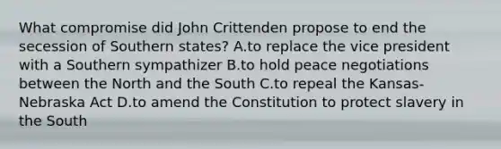 What compromise did John Crittenden propose to end the secession of Southern states? A.to replace the vice president with a Southern sympathizer B.to hold peace negotiations between the North and the South C.to repeal the Kansas-Nebraska Act D.to amend the Constitution to protect slavery in the South