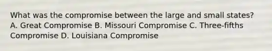 What was the compromise between the large and small states? A. Great Compromise B. Missouri Compromise C. Three-fifths Compromise D. Louisiana Compromise