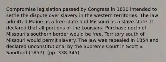 Compromise legislation passed by Congress in 1820 intended to settle the dispute over slavery in the western territories. The law admitted Maine as a free state and Missouri as a slave state. It declared that all portions of the Louisiana Purchase north of Missouri's southern border would be free. Territory south of Missouri would permit slavery. The law was repealed in 1854 and declared unconstitutional by the Supreme Court in Scott v. Sandford (1857). (pp. 338-345)