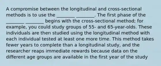 A compromise between the longitudinal and cross-sectional methods is to use the ________ ________. The first phase of the ________ ________ begins with the cross-sectional method; for example, you could study groups of 55- and 65-year-olds. These individuals are then studied using the longitudinal method with each individual tested at least one more time. This method takes fewer years to complete than a longitudinal study, and the researcher reaps immediate rewards because data on the different age groups are available in the first year of the study