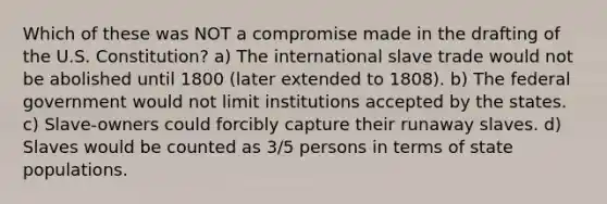 Which of these was NOT a compromise made in the drafting of the U.S. Constitution? a) The international slave trade would not be abolished until 1800 (later extended to 1808). b) The federal government would not limit institutions accepted by the states. c) Slave-owners could forcibly capture their runaway slaves. d) Slaves would be counted as 3/5 persons in terms of state populations.