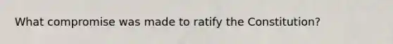 What compromise was made to ratify the Constitution?