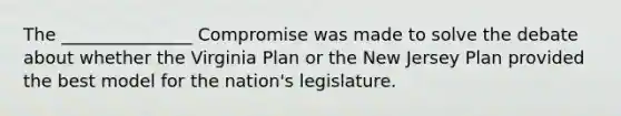 The _______________ Compromise was made to solve the debate about whether the Virginia Plan or the New Jersey Plan provided the best model for the nation's legislature.