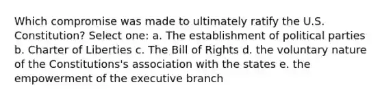 Which compromise was made to ultimately ratify the U.S. Constitution? Select one: a. The establishment of political parties b. Charter of Liberties c. The Bill of Rights d. the voluntary nature of the Constitutions's association with the states e. the empowerment of the executive branch