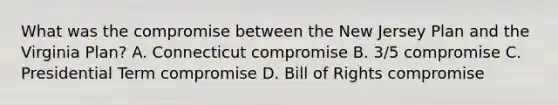 What was the compromise between the New Jersey Plan and the Virginia Plan? A. Connecticut compromise B. 3/5 compromise C. Presidential Term compromise D. Bill of Rights compromise