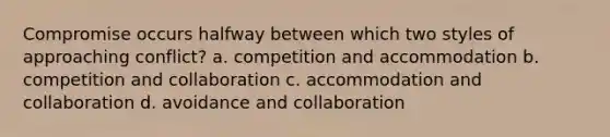 Compromise occurs halfway between which two styles of approaching conflict? a. competition and accommodation b. competition and collaboration c. accommodation and collaboration d. avoidance and collaboration