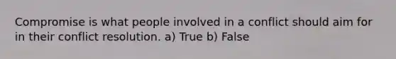 Compromise is what people involved in a conflict should aim for in their conflict resolution. a) True b) False