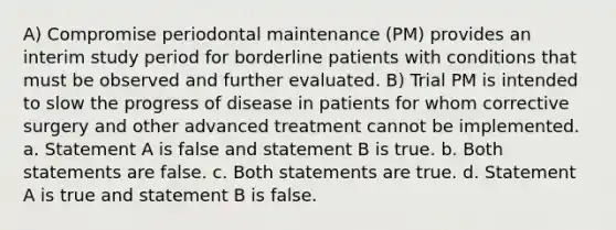 A) Compromise periodontal maintenance (PM) provides an interim study period for borderline patients with conditions that must be observed and further evaluated. B) Trial PM is intended to slow the progress of disease in patients for whom corrective surgery and other advanced treatment cannot be implemented. a. Statement A is false and statement B is true. b. Both statements are false. c. Both statements are true. d. Statement A is true and statement B is false.