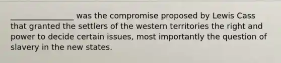 ________________ was the compromise proposed by Lewis Cass that granted the settlers of the western territories the right and power to decide certain issues, most importantly the question of slavery in the new states.