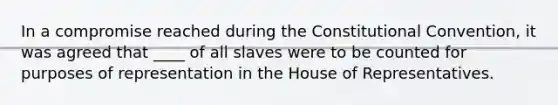 In a compromise reached during the Constitutional Convention, it was agreed that ____ of all slaves were to be counted for purposes of representation in the House of Representatives.