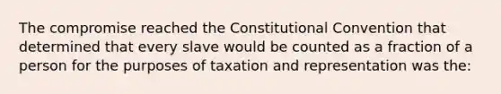 The compromise reached the Constitutional Convention that determined that every slave would be counted as a fraction of a person for the purposes of taxation and representation was the: