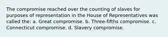 The compromise reached over the counting of slaves for purposes of representation in the House of Representatives was called the: a. Great compromise. b. Three-fifths compromise. c. Connecticut compromise. d. Slavery compromise.