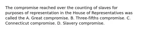 The compromise reached over the counting of slaves for purposes of representation in the House of Representatives was called the A. Great compromise. B. Three-fifths compromise. C. Connecticut compromise. D. Slavery compromise.