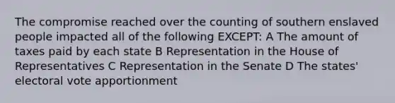 The compromise reached over the counting of southern enslaved people impacted all of the following EXCEPT: A The amount of taxes paid by each state B Representation in the House of Representatives C Representation in the Senate D The states' electoral vote apportionment