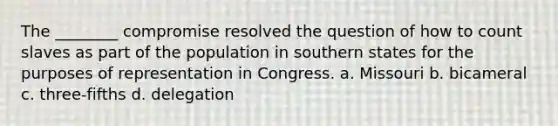 The ________ compromise resolved the question of how to count slaves as part of the population in southern states for the purposes of representation in Congress. a. Missouri b. bicameral c. three-fifths d. delegation