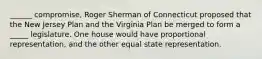 ______ compromise, Roger Sherman of Connecticut proposed that the New Jersey Plan and the Virginia Plan be merged to form a _____ legislature. One house would have proportional representation, and the other equal state representation.