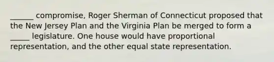 ______ compromise, Roger Sherman of Connecticut proposed that the New Jersey Plan and the Virginia Plan be merged to form a _____ legislature. One house would have proportional representation, and the other equal state representation.