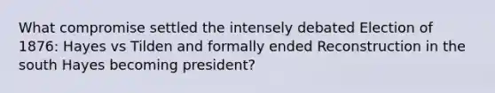 What compromise settled the intensely debated Election of 1876: Hayes vs Tilden and formally ended Reconstruction in the south Hayes becoming president?