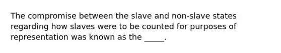 The compromise between the slave and non-slave states regarding how slaves were to be counted for purposes of representation was known as the _____.