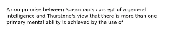 A compromise between Spearman's concept of a general intelligence and Thurstone's view that there is more than one primary mental ability is achieved by the use of