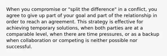 When you compromise or "split the difference" in a conflict, you agree to give up part of your goal and part of the relationship in order to reach an agreement. This strategy is effective for achieving temporary solutions, when both parties are at a comparable level, when there are time pressures, or as a backup when collaboration or competing is neither possible nor successful.