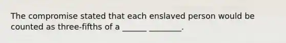 The compromise stated that each enslaved person would be counted as three-fifths of a ______ ________.