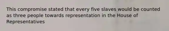 This compromise stated that every five slaves would be counted as three people towards representation in the House of Representatives