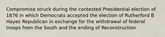 Compromise struck during the contested Presidential election of 1876 in which Democrats accepted the election of Rutherford B Hayes Republican in exchange for the withdrawal of federal troops from the South and the ending of Reconstruction