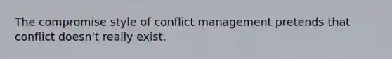 The compromise style of conflict management pretends that conflict doesn't really exist.