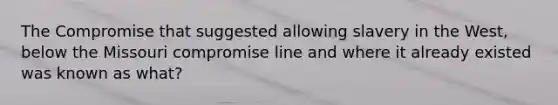 The Compromise that suggested allowing slavery in the West, below the Missouri compromise line and where it already existed was known as what?