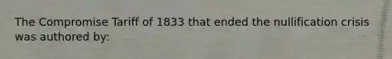 The Compromise Tariff of 1833 that ended the nullification crisis was authored by: