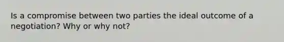 Is a compromise between two parties the ideal outcome of a negotiation? Why or why not?