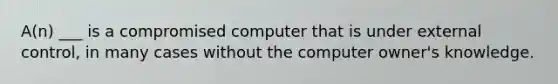 A(n) ___ is a compromised computer that is under external control, in many cases without the computer owner's knowledge.