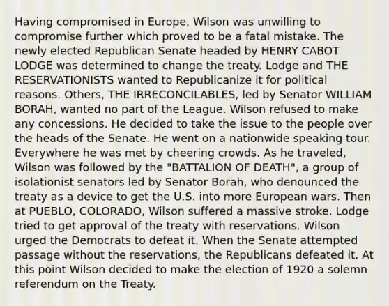 Having compromised in Europe, Wilson was unwilling to compromise further which proved to be a fatal mistake. The newly elected Republican Senate headed by HENRY CABOT LODGE was determined to change the treaty. Lodge and THE RESERVATIONISTS wanted to Republicanize it for political reasons. Others, THE IRRECONCILABLES, led by Senator WILLIAM BORAH, wanted no part of the League. Wilson refused to make any concessions. He decided to take the issue to the people over the heads of the Senate. He went on a nationwide speaking tour. Everywhere he was met by cheering crowds. As he traveled, Wilson was followed by the "BATTALION OF DEATH", a group of isolationist senators led by Senator Borah, who denounced the treaty as a device to get the U.S. into more European wars. Then at PUEBLO, COLORADO, Wilson suffered a massive stroke. Lodge tried to get approval of the treaty with reservations. Wilson urged the Democrats to defeat it. When the Senate attempted passage without the reservations, the Republicans defeated it. At this point Wilson decided to make the election of 1920 a solemn referendum on the Treaty.